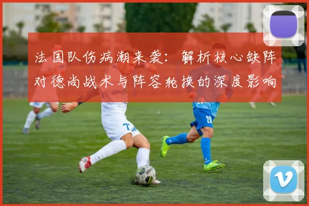 法国队伤病潮来袭:解析核心缺阵对德尚战术与阵容轮换的深度影响