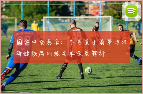 国安中场悬念:李可复出前景与汪海健缺席训练名单深度解析