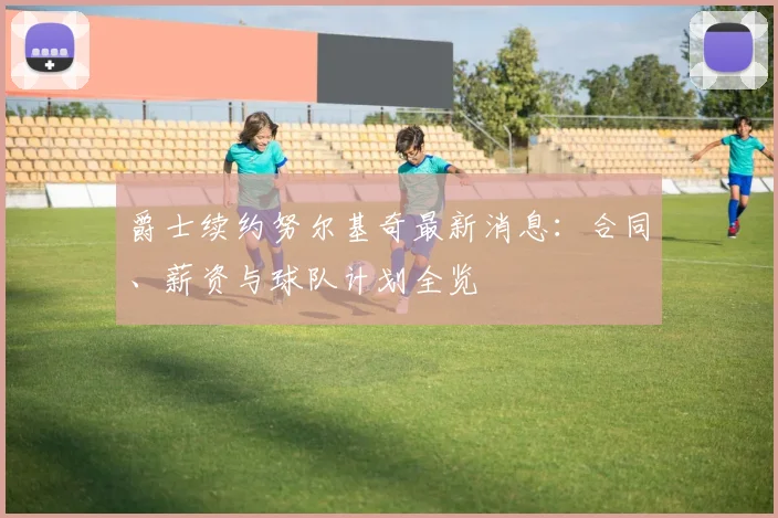 爵士续约努尔基奇最新消息:合同、薪资与球队计划全览
