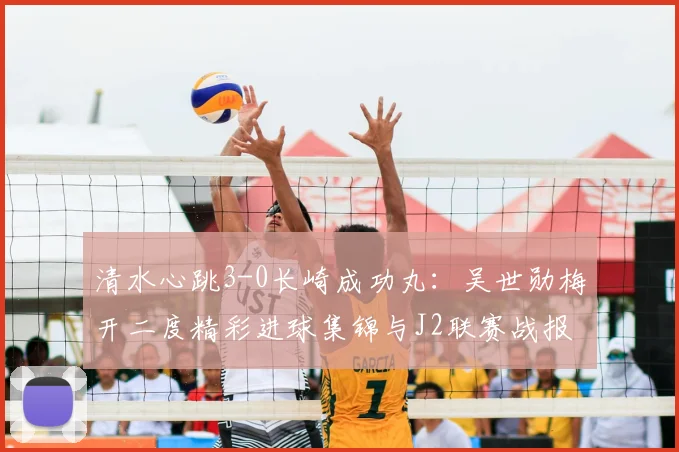 清水心跳3-0长崎成功丸:吴世勋梅开二度精彩进球集锦与J2联赛战报分析