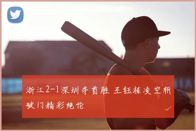 浙江2-1深圳夺首胜 王钰栋凌空斩破门精彩绝伦