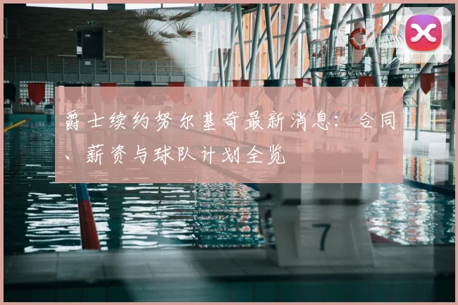爵士续约努尔基奇最新消息：合同、薪资与球队计划全览