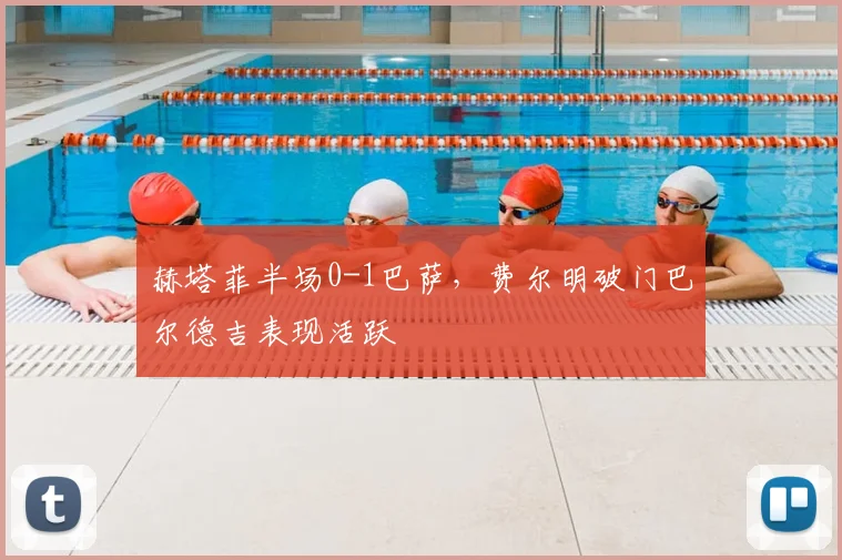 赫塔菲半场0-1巴萨,费尔明破门巴尔德吉表现活跃