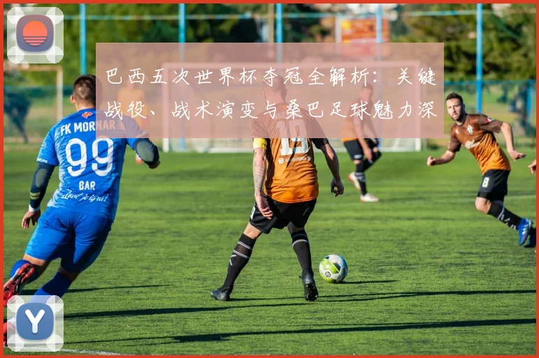巴西五次世界杯夺冠全解析:关键战役、战术演变与桑巴足球魅力深度回顾