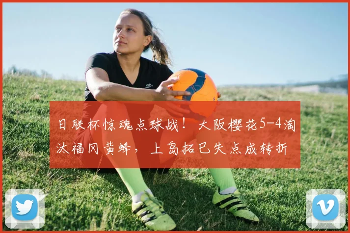 日联杯惊魂点球战！大阪樱花5-4淘汰福冈黄蜂，上岛拓巳失点成转折